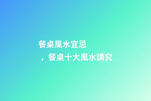 餐桌風水宜忌，餐桌十大風水講究